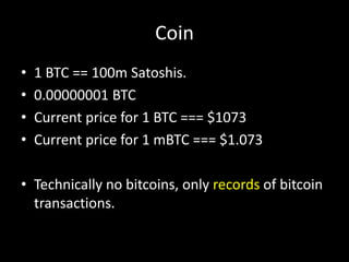 Coin
•
•
•
•

1 BTC == 100m Satoshis.
0.00000001 BTC
Current price for 1 BTC === $1073
Current price for 1 mBTC === $1.073

• Technically no bitcoins, only records of bitcoin
transactions.

 