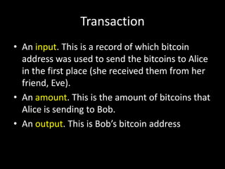 Transaction
• An input. This is a record of which bitcoin
address was used to send the bitcoins to Alice
in the first place (she received them from her
friend, Eve).
• An amount. This is the amount of bitcoins that
Alice is sending to Bob.
• An output. This is Bob’s bitcoin address

 