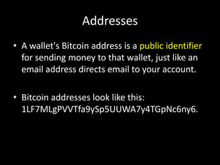 Addresses
• A wallet's Bitcoin address is a public identifier
for sending money to that wallet, just like an
email address directs email to your account.

• Bitcoin addresses look like this:
1LF7MLgPVVTfa9ySp5UUWA7y4TGpNc6ny6.

 