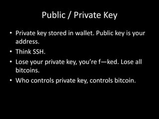 Public / Private Key
• Private key stored in wallet. Public key is your
address.
• Think SSH.
• Lose your private key, you’re f—ked. Lose all
bitcoins.
• Who controls private key, controls bitcoin.

 