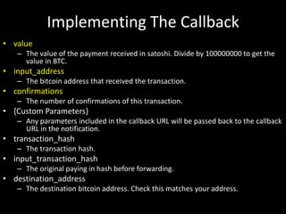 Implementing The Callback
• value
– The value of the payment received in satoshi. Divide by 100000000 to get the
value in BTC.

• input_address
– The bitcoin address that received the transaction.

• confirmations
– The number of confirmations of this transaction.

• {Custom Parameters}
– Any parameters included in the callback URL will be passed back to the callback
URL in the notification.

• transaction_hash
– The transaction hash.

• input_transaction_hash
– The original paying in hash before forwarding.

• destination_address
– The destination bitcoin address. Check this matches your address.

 
