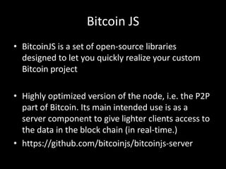 Bitcoin JS
• BitcoinJS is a set of open-source libraries
designed to let you quickly realize your custom
Bitcoin project

• Highly optimized version of the node, i.e. the P2P
part of Bitcoin. Its main intended use is as a
server component to give lighter clients access to
the data in the block chain (in real-time.)
• https://github.com/bitcoinjs/bitcoinjs-server

 