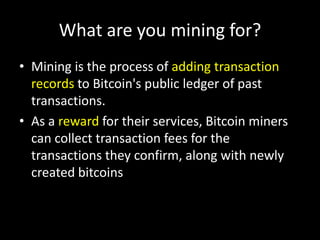 What are you mining for?
• Mining is the process of adding transaction
records to Bitcoin's public ledger of past
transactions.
• As a reward for their services, Bitcoin miners
can collect transaction fees for the
transactions they confirm, along with newly
created bitcoins

 