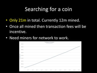 Searching for a coin
• Only 21m in total. Currently 12m mined.
• Once all mined then transaction fees will be
incentive.
• Need miners for network to work.

 