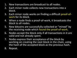 1. New transactions are broadcast to all nodes.
2. Each miner node collects new transactions into a
block.
3. Each miner node works on finding a difficult proof-ofwork for its block.
4. When a node finds a proof-of-work, it broadcasts the
block to all nodes.
5. New bitcoins are successfully collected or "mined" by
the receiving node which found the proof-of-work.
6. Nodes accept the block only if all transactions in it are
valid and not already spent.
7. Nodes express their acceptance of the block by
working on creating the next block in the chain, using
the hash of the accepted block as the previous hash.
8. Repeat.

 