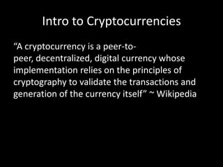 Intro to Cryptocurrencies
“A cryptocurrency is a peer-topeer, decentralized, digital currency whose
implementation relies on the principles of
cryptography to validate the transactions and
generation of the currency itself” ~ Wikipedia

 