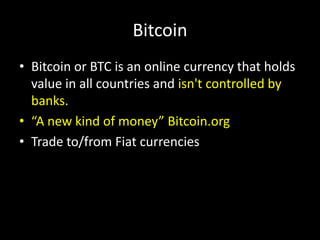 Bitcoin
• Bitcoin or BTC is an online currency that holds
value in all countries and isn't controlled by
banks.
• “A new kind of money” Bitcoin.org
• Trade to/from Fiat currencies

 