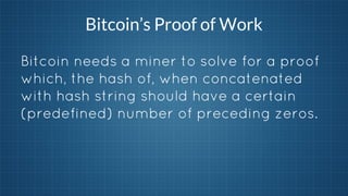 Bitcoin’s Proof of Work
Bitcoin needs a miner to solve for a proof
which, the hash of, when concatenated
with hash string should have a certain
(predefined) number of preceding zeros.

 