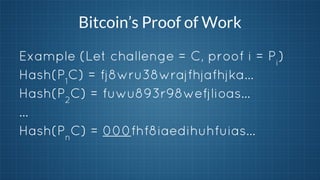 Bitcoin’s Proof of Work
Example (Let challenge = C, proof i = Pi)
Hash(P1C) = fj8wru38wrajfhjafhjka…
Hash(P2C) = fuwu893r98wefjlioas…
…
Hash(PnC) = 000fhf8iaedihuhfuias...

 