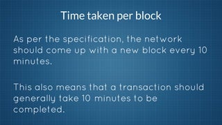 Time taken per block
As per the specification, the network
should come up with a new block every 10
minutes.
This also means that a transaction should
generally take 10 minutes to be
completed.

 