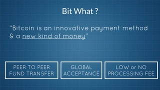 Bit What ?
“Bitcoin is an innovative payment method
& a new kind of money”

PEER TO PEER
FUND TRANSFER

GLOBAL
ACCEPTANCE

LOW or NO
PROCESSING FEE

 
