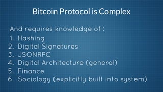 Bitcoin Protocol is Complex
And requires knowledge of :
1. Hashing
2. Digital Signatures
3. JSONRPC
4. Digital Architecture (general)
5. Finance
6. Sociology (explicitly built into system)

 
