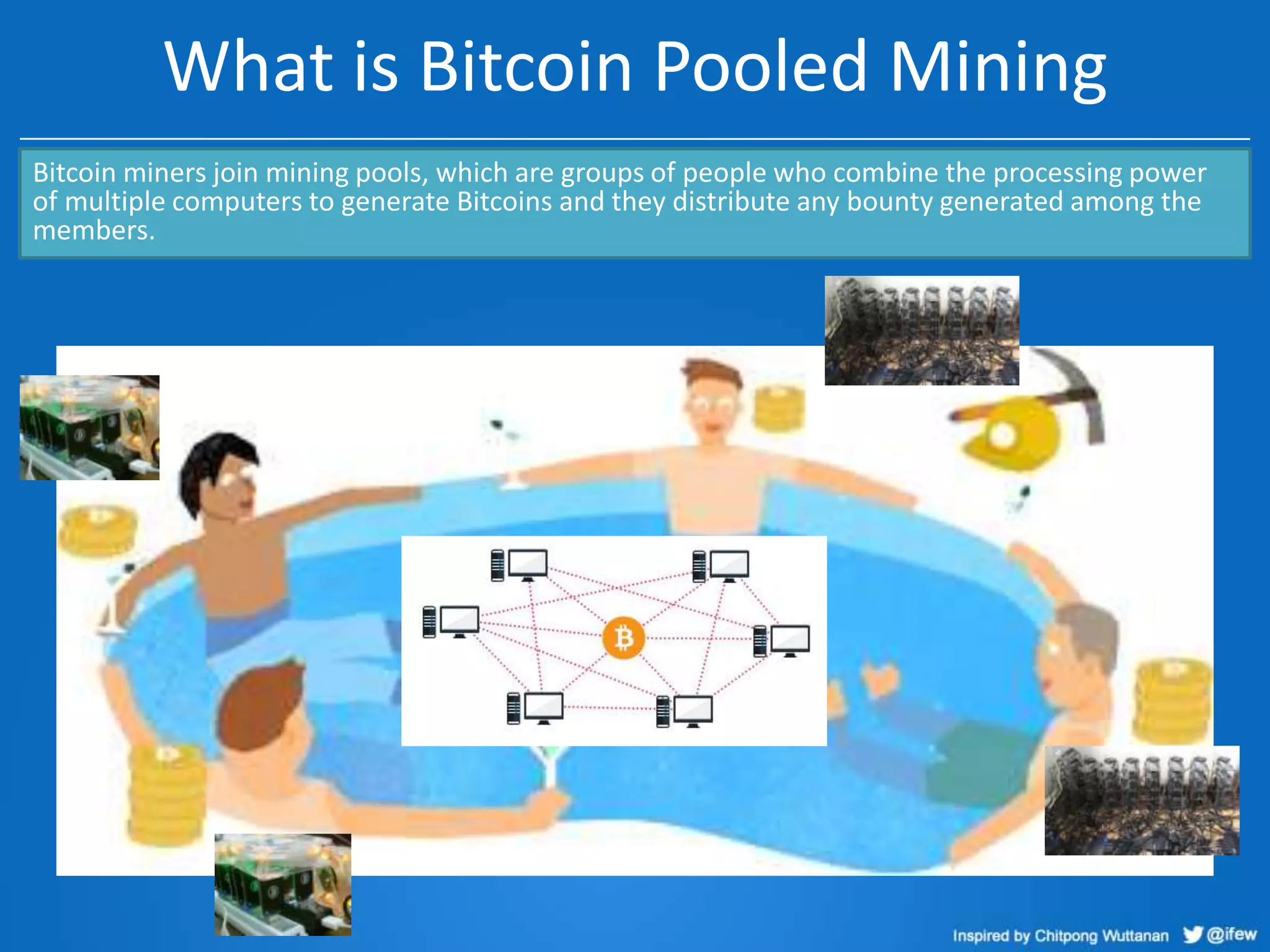 What is Bitcoin Pooled Mining
Bitcoin miners join mining pools, which are groups of people who combine the processing power
of multiple computers to generate Bitcoins and they distribute any bounty generated among the
members.

 