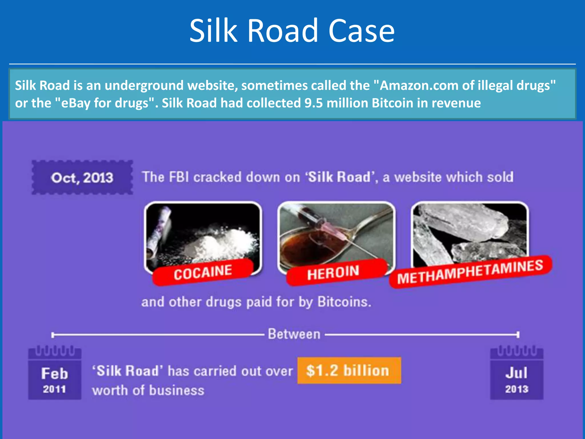 Silk Road Case
Silk Road is an underground website, sometimes called the "Amazon.com of illegal drugs"
or the "eBay for drugs". Silk Road had collected 9.5 million Bitcoin in revenue

 