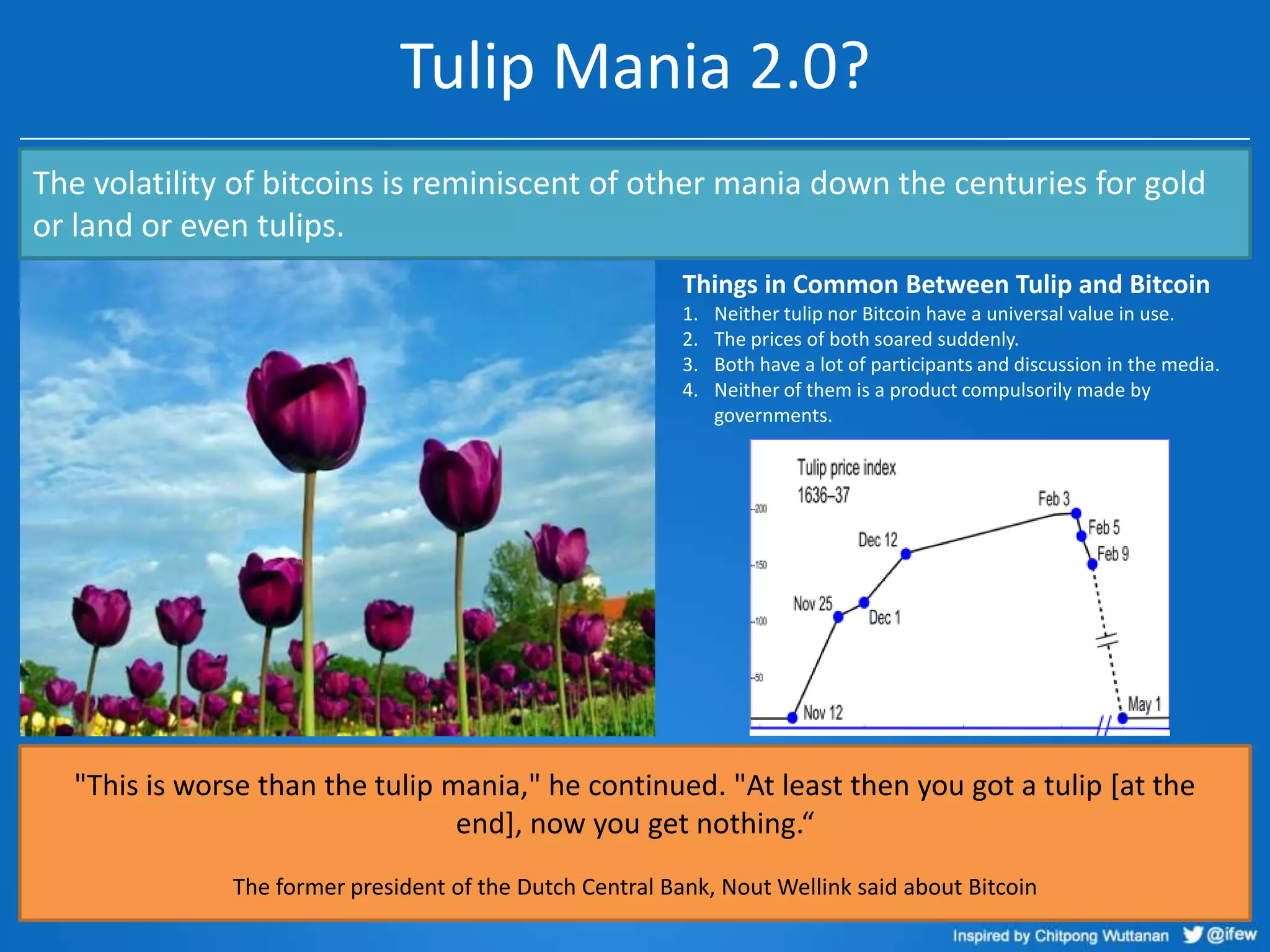 Tulip Mania 2.0?
The volatility of bitcoins is reminiscent of other mania down the centuries for gold
or land or even tulips.
Things in Common Between Tulip and Bitcoin
1.
2.
3.
4.

Neither tulip nor Bitcoin have a universal value in use.
The prices of both soared suddenly.
Both have a lot of participants and discussion in the media.
Neither of them is a product compulsorily made by
governments.

"This is worse than the tulip mania," he continued. "At least then you got a tulip [at the
end], now you get nothing.“
The former president of the Dutch Central Bank, Nout Wellink said about Bitcoin

 