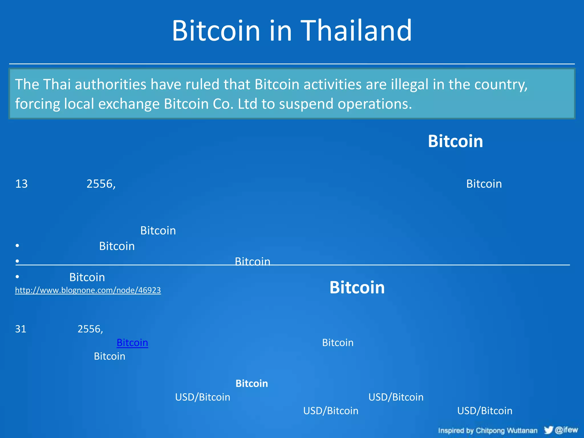Bitcoin in Thailand
The Thai authorities have ruled that Bitcoin activities are illegal in the country,
forcing local exchange Bitcoin Co. Ltd to suspend operations.

Bitcoin
13

2556,

Bitcoin

Bitcoin
•
•
•

Bitcoin
Bitcoin
Bitcoin

Bitcoin

http://www.blognone.com/node/46923

31

2556,
Bitcoin
Bitcoin

Bitcoin

Bitcoin

USD/Bitcoin

USD/Bitcoin
USD/Bitcoin

USD/Bitcoin

 