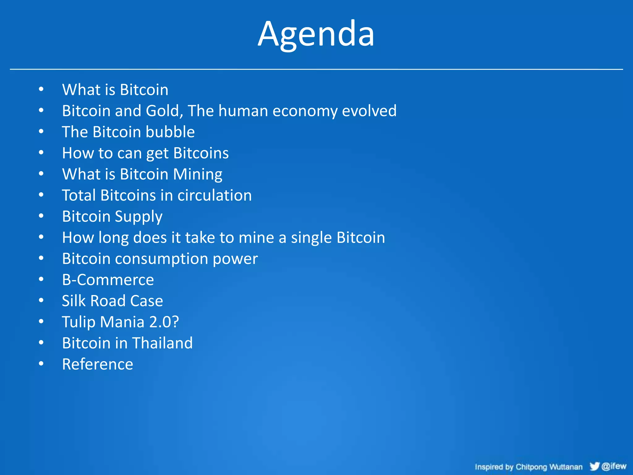 Agenda
•
•
•
•
•
•
•
•
•
•
•
•
•
•

What is Bitcoin
Bitcoin and Gold, The human economy evolved
The Bitcoin bubble
How to can get Bitcoins
What is Bitcoin Mining
Total Bitcoins in circulation
Bitcoin Supply
How long does it take to mine a single Bitcoin
Bitcoin consumption power
B-Commerce
Silk Road Case
Tulip Mania 2.0?
Bitcoin in Thailand
Reference

 
