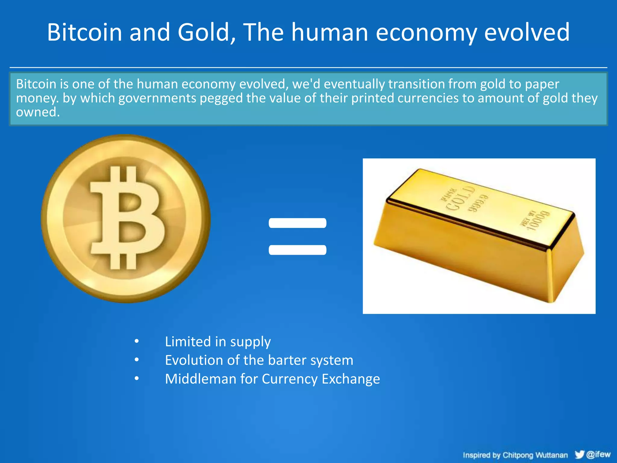 Bitcoin and Gold, The human economy evolved
Bitcoin is one of the human economy evolved, we'd eventually transition from gold to paper
money. by which governments pegged the value of their printed currencies to amount of gold they
owned.

=
•
•
•

Limited in supply
Evolution of the barter system
Middleman for Currency Exchange

 