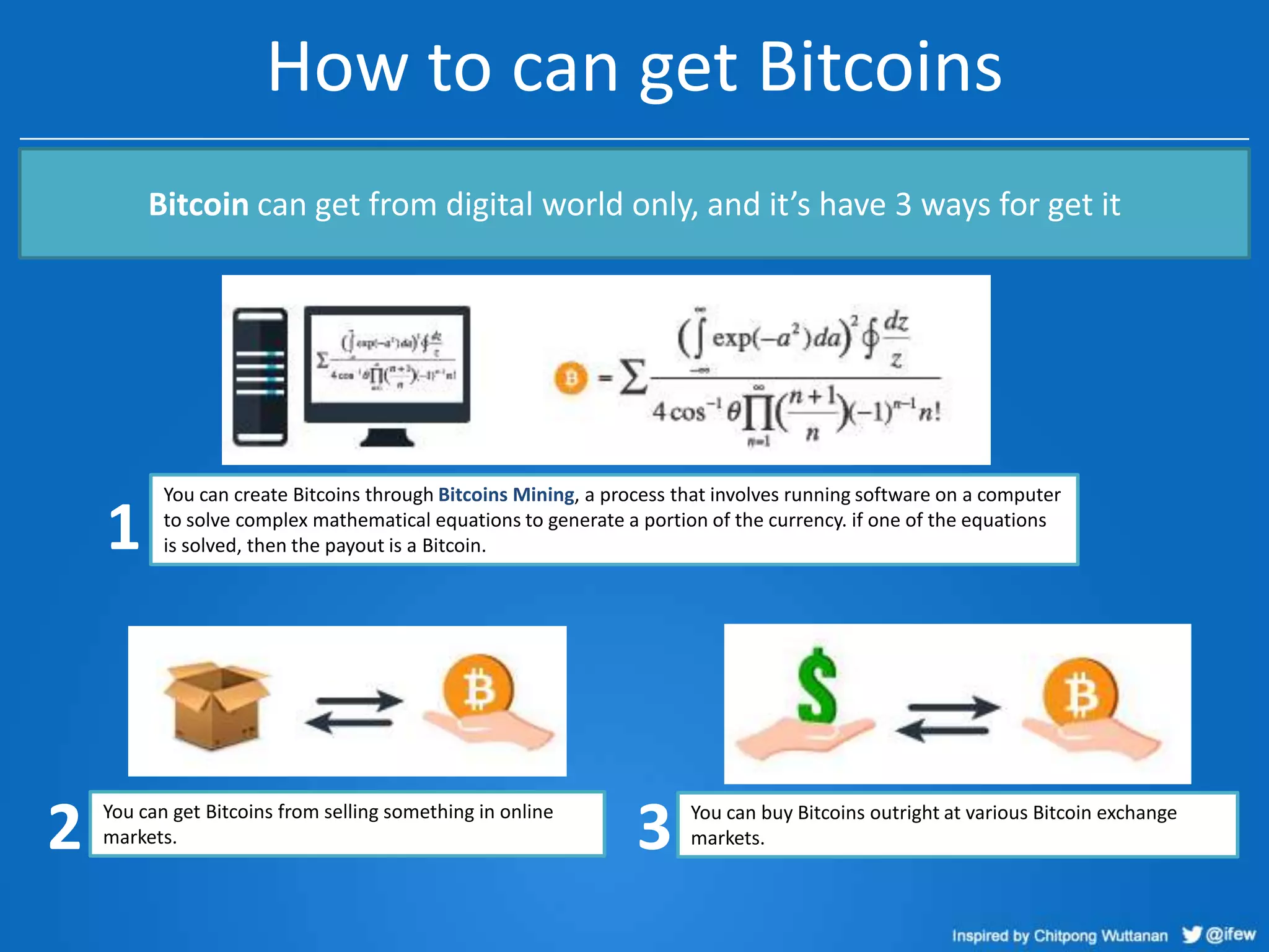 How to can get Bitcoins
Bitcoin can get from digital world only, and it’s have 3 ways for get it

1

2

You can create Bitcoins through Bitcoins Mining, a process that involves running software on a computer
to solve complex mathematical equations to generate a portion of the currency. if one of the equations
is solved, then the payout is a Bitcoin.

You can get Bitcoins from selling something in online
markets.

3

You can buy Bitcoins outright at various Bitcoin exchange
markets.

 