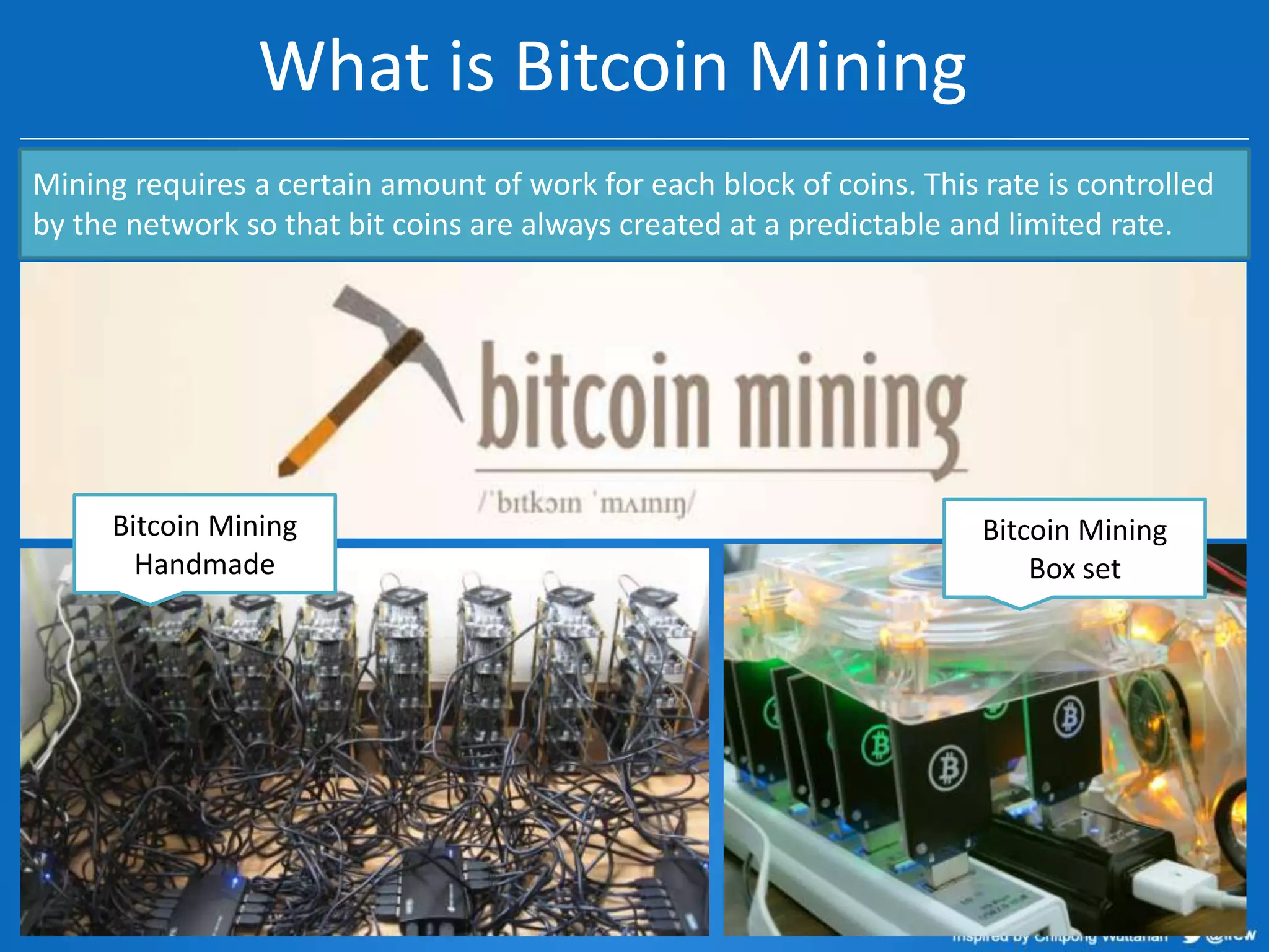What is Bitcoin Mining
Mining requires a certain amount of work for each block of coins. This rate is controlled
by the network so that bit coins are always created at a predictable and limited rate.

Bitcoin Mining
Handmade

Bitcoin Mining
Box set

 