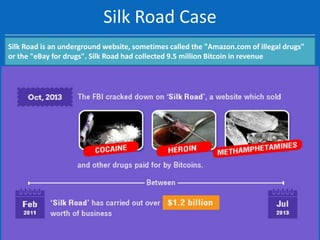 Silk Road Case
Silk Road is an underground website, sometimes called the "Amazon.com of illegal drugs"
or the "eBay for drugs". Silk Road had collected 9.5 million Bitcoin in revenue

 