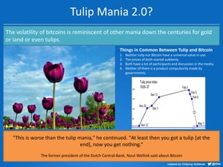 Tulip Mania 2.0?
The volatility of bitcoins is reminiscent of other mania down the centuries for gold
or land or even tulips.
Things in Common Between Tulip and Bitcoin
1.
2.
3.
4.

Neither tulip nor Bitcoin have a universal value in use.
The prices of both soared suddenly.
Both have a lot of participants and discussion in the media.
Neither of them is a product compulsorily made by
governments.

"This is worse than the tulip mania," he continued. "At least then you got a tulip [at the
end], now you get nothing.“
The former president of the Dutch Central Bank, Nout Wellink said about Bitcoin

 