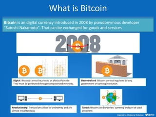What is Bitcoin
Bitcoin is an digital currency introduced in 2008 by pseudonymous developer
"Satoshi Nakamoto". That can be exchanged for goods and services

Digital: Bitcoins cannot be printed or physically made.
They must be generated through computerized methods.

Revolutionary: Transactions allow for anonymity and are
almost instantaneous.

Decentralized: Bitcoins are not regulated by any
government or banking institution.

Global: Bitcoins are borderless currency and can be used
anywhere.

 