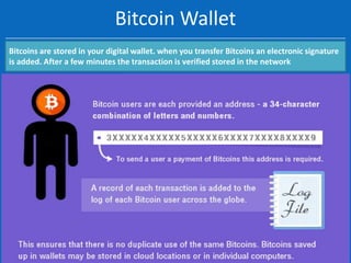 Bitcoin Wallet
Bitcoins are stored in your digital wallet. when you transfer Bitcoins an electronic signature
is added. After a few minutes the transaction is verified stored in the network

 