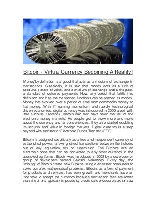 Bitcoin - Virtual Currency Becoming A Reality!
'Money'by definition is a good that acts as a medium of exchange in
transactions. Classically, it is said that money acts as a unit of
account, a store of value, and a medium of exchange and in the past,
a standard of deferred payments. Now, any object that fulfills this
definition and has the mentioned functions can be termed as money.
Money has evolved over a period of time from commodity money to
fiat money. With IT gaining momentum and rapidly technological
driven economies, digital currency was introduced in 2000 albeit with
little success. Recently, Bitcoin and Ven have been the talk of the
electronic money markets. As people got to know more and more
about the currency and its conveniences, they also started doubting
its security and value in foreign markets. Digital currency is a step
beyond wire transfer or Electronic Funds Transfer (ETF).
Bitcoin is designed specifically as a free and independent currency of
established power, allowing direct transactions between the holders
out of any legislation, tax or supervision. The Bitcoins are an
electronic code that can be converted to any other currency in the
approved platforms. Bitcoin was introduced in 2008 by a developer or
group of developers named Satoshi Nakamoto. Every day, the
"mining" of Bitcoin create new Bitcoins using ever-faster computers to
solve complex mathematical problems. Bitcoin, as a form of payment
for products and services, has seen growth and merchants have an
incentive to accept the currency because transaction fees are lower
than the 2–3% typically imposed by credit card processors.2013 saw

 