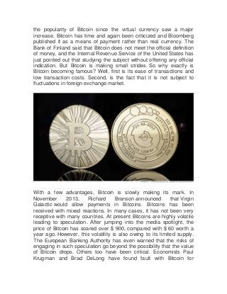 the popularity of Bitcoin since the virtual currency saw a major
increase. Bitcoin has time and again been criticized and Bloomberg
published it as a means of payment rather than real currency. The
Bank of Finland said that Bitcoin does not meet the official definition
of money, and the Internal Revenue Service of the United States has
just pointed out that studying the subject without offering any official
indication. But Bitcoin is making small strides. So why exactly is
Bitcoin becoming famous? Well, first is its ease of transactions and
low transaction costs. Second, is the fact that it is not subject to
fluctuations in foreign exchange market.

With a few advantages, Bitcoin is slowly making its mark. In
November
2013,
Richard
Branson announced
that Virgin
Galactic would allow payments in Bitcoins. Bitcoins has been
received with mixed reactions. In many cases, it has not been very
receptive with many countries. At present Bitcoins are highly volatile
leading to speculation. After jumping into the media spotlight, the
price of Bitcoin has soared over $ 900, compared with $ 60 worth a
year ago. However, this volatility is also owing to its limited supply.
The European Banking Authority has even warned that the risks of
engaging in such speculation go beyond the possibility that the value
of Bitcoin drops. Others too have been critical. Economists Paul
Krugman and Brad DeLong have found fault with Bitcoin for

 
