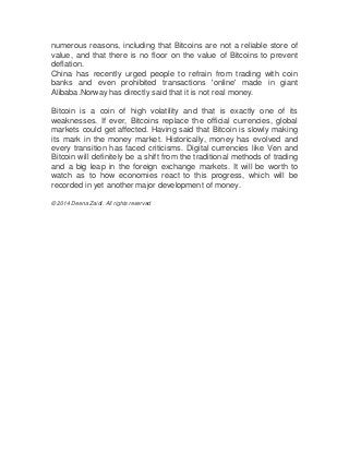 numerous reasons, including that Bitcoins are not a reliable store of
value, and that there is no floor on the value of Bitcoins to prevent
deflation.
China has recently urged people to refrain from trading with coin
banks and even prohibited transactions 'online' made in giant
Alibaba.Norway has directly said that it is not real money.
Bitcoin is a coin of high volatility and that is exactly one of its
weaknesses. If ever, Bitcoins replace the official currencies, global
markets could get affected. Having said that Bitcoin is slowly making
its mark in the money market. Historically, money has evolved and
every transition has faced criticisms. Digital currencies like Ven and
Bitcoin will definitely be a shift from the traditional methods of trading
and a big leap in the foreign exchange markets. It will be worth to
watch as to how economies react to this progress, which will be
recorded in yet another major development of money.
© 2014 Deena Zaidi. All rights reserved

 