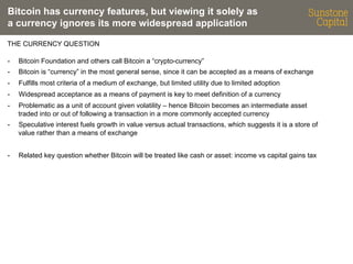 Bitcoin has currency features, but viewing it solely as
a currency ignores its more widespread application
THE CURRENCY QUESTION
- 

Bitcoin Foundation and others call Bitcoin a “crypto-currency”

- 

Bitcoin is “currency” in the most general sense, since it can be accepted as a means of exchange

- 

Fulfills most criteria of a medium of exchange, but limited utility due to limited adoption

- 

Widespread acceptance as a means of payment is key to meet definition of a currency

- 

Problematic as a unit of account given volatility – hence Bitcoin becomes an intermediate asset
traded into or out of following a transaction in a more commonly accepted currency

- 

Speculative interest fuels growth in value versus actual transactions, which suggests it is a store of
value rather than a means of exchange

- 

Related key question whether Bitcoin will be treated like cash or asset: income vs capital gains tax

 