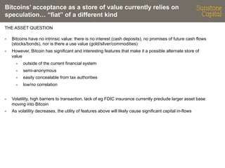Bitcoins’ acceptance as a store of value currently relies on
speculation… “fiat” of a different kind
THE ASSET QUESTION
- 

Bitcoins have no intrinsic value: there is no interest (cash deposits), no promises of future cash flows
(stocks/bonds), nor is there a use value (gold/silver/commodities)

- 

However, Bitcoin has significant and interesting features that make it a possible alternate store of
value
- 

outside of the current financial system

- 

semi-anonymous

- 

easily concealable from tax authorities

- 

low/no correlation

- 

Volatility, high barriers to transaction, lack of eg FDIC insurance currently preclude larger asset base
moving into Bitcoin

- 

As volatility decreases, the utility of features above will likely cause significant capital in-flows

 