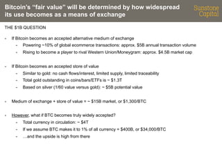 Bitcoin’s “fair value” will be determined by how widespread
its use becomes as a means of exchange
THE $1B QUESTION
- 

If Bitcoin becomes an accepted alternative medium of exchange
- 
- 

- 

Powering ~10% of global ecommerce transactions: approx. $5B annual transaction volume
Rising to become a player to rival Western Union/Moneygram: approx. $4.5B market cap

If Bitcoin becomes an accepted store of value
- 

Similar to gold: no cash flows/interest, limited supply, limited traceability

- 

Total gold outstanding in coins/bars/ETFs is ~ $1.3T

- 

Based on silver (1/60 value versus gold): ~ $5B potential value

- 

Medium of exchange + store of value = ~ $15B market, or $1,300/BTC

- 

However, what if BTC becomes truly widely accepted?
- 

Total currency in circulation: ~ $4T

- 

If we assume BTC makes it to 1% of all currency = $400B, or $34,000/BTC

- 

…and the upside is high from there

 