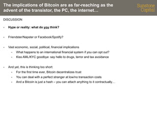 The implications of Bitcoin are as far-reaching as the
advent of the transistor, the PC, the internet…
DISCUSSION
- 

Hype or reality: what do you think?

- 

Friendster/Napster or Facebook/Spotify?

- 

Vast economic, social, political, financial implications
- 
- 

- 

What happens to an international financial system if you can opt out?
Kiss AML/KYC goodbye: say hello to drugs, terror and tax avoidance

And yet, this is thinking too short:
- 

For the first time ever, Bitcoin decentralizes trust

- 

You can deal with a perfect stranger at low/no transaction costs

- 

And a Bitcoin is just a hash – you can attach anything to it contractually…

 
