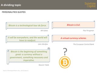 A dividing topic
PERSONALITIES QUOTES

Bitcoin	
  is	
  a	
  technological	
  tour	
  de	
  force.	
  

Bitcoin	
  is	
  Evil.	
  
Paul	
  Krugman	
  

Bill	
  Gates	
  	
  

It	
  will	
  be	
  everywhere,	
  and	
  the	
  world	
  will	
  
have	
  to	
  readjust.	
  
John	
  McAfee	
  

Bitcoin	
  is	
  the	
  beginning	
  of	
  something	
  
great:	
  a	
  currency	
  without	
  a	
  
government,	
  something	
  necessary	
  and	
  
imperaBve.	
  
Nassim	
  Taleb	
  
Source:	
  bitcoinquotaBons.com,,	
  ecb.europa.eu	
  

A	
  virtual	
  currency	
  scheme.	
  

?	
  

The	
  European	
  Central	
  Bank	
  

 
