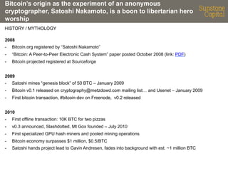 Bitcoin’s origin as the experiment of an anonymous
cryptographer, Satoshi Nakamoto, is a boon to libertarian hero
worship
HISTORY / MYTHOLOGY
2008
- 

Bitcoin.org registered by “Satoshi Nakamoto”

- 

“Bitcoin: A Peer-to-Peer Electronic Cash System” paper posted October 2008 (link: PDF)

- 

Bitcoin projected registered at Sourceforge

2009
- 

Satoshi mines “genesis block” of 50 BTC – January 2009

- 

Bitcoin v0.1 released on cryptography@metzdowd.com mailing list… and Usenet – January 2009

- 

First bitcoin transaction, #bitcoin-dev on Freenode, v0.2 released

2010
- 

First offline transaction: 10K BTC for two pizzas

- 

v0.3 announced, Slashdotted, Mt Gox founded – July 2010

- 

First specialized GPU hash miners and pooled mining operations

- 

Bitcoin economy surpasses $1 million, $0.5/BTC

- 

Satoshi hands project lead to Gavin Andresen, fades into background with est. ~1 million BTC

 