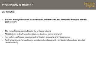 What exactly is Bitcoin?
DEFINITION(S)

- 

Bitcoins are digital units of account issued, authenticated and transacted through a peer-topeer network

- 

The network/ecosystem is Bitcoin, the units are bitcoins

- 

Attractive due to low transaction costs, no taxation, (some) anonymity

- 

Key features safeguard issuance, authentication, ownership and independence

- 

For the first time in human history, a medium of exchange with no intrinsic value without a trusted
central authority

 
