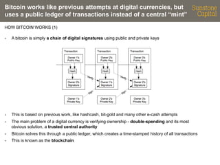 Bitcoin works like previous attempts at digital currencies, but
uses a public ledger of transactions instead of a central “mint”
HOW BITCOIN WORKS (1)
- 

A bitcoin is simply a chain of digital signatures using public and private keys

- 

This is based on previous work, like hashcash, bit-gold and many other e-cash attempts

- 

The main problem of a digital currency is verifying ownership - double-spending and its most
obvious solution, a trusted central authority

- 

Bitcoin solves this through a public ledger, which creates a time-stamped history of all transactions

- 

This is known as the blockchain

 