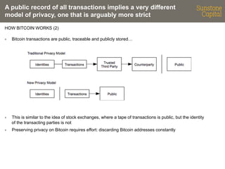 A public record of all transactions implies a very different
model of privacy, one that is arguably more strict
HOW BITCOIN WORKS (2)
- 

Bitcoin transactions are public, traceable and publicly stored…

- 

This is similar to the idea of stock exchanges, where a tape of transactions is public, but the identity
of the transacting parties is not

- 

Preserving privacy on Bitcoin requires effort: discarding Bitcoin addresses constantly

 