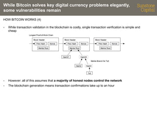 While Bitcoin solves key digital currency problems elegantly,
some vulnerabilities remain
HOW BITCOIN WORKS (4)
- 

While transaction validation in the blockchain is costly, single transaction verification is simple and
cheap

- 

However: all of this assumes that a majority of honest nodes control the network

- 

The blockchain generation means transaction confirmations take up to an hour

 