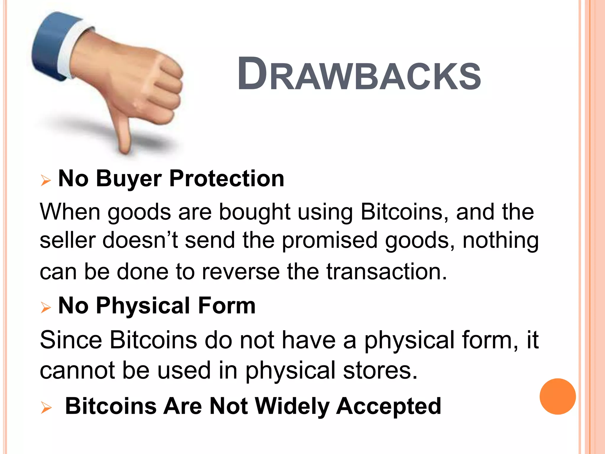 DRAWBACKS
No Buyer Protection
When goods are bought using Bitcoins, and the
seller doesn’t send the promised goods, nothing
can be done to reverse the transaction.
 No Physical Form


Since Bitcoins do not have a physical form, it
cannot be used in physical stores.


Bitcoins Are Not Widely Accepted

 