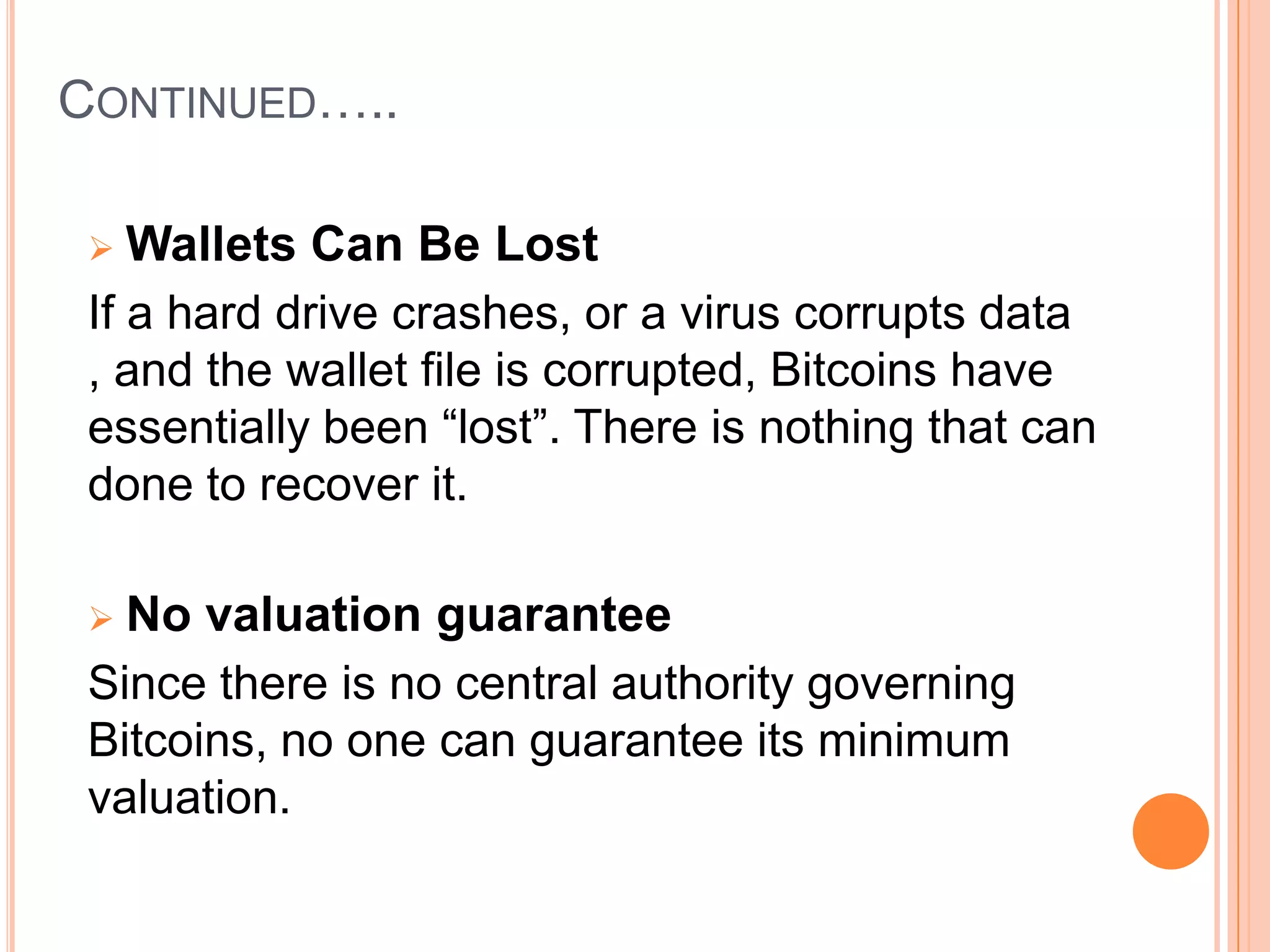 CONTINUED…..
Wallets Can Be Lost
If a hard drive crashes, or a virus corrupts data
, and the wallet file is corrupted, Bitcoins have
essentially been “lost”. There is nothing that can
done to recover it.


No valuation guarantee
Since there is no central authority governing
Bitcoins, no one can guarantee its minimum
valuation.


 
