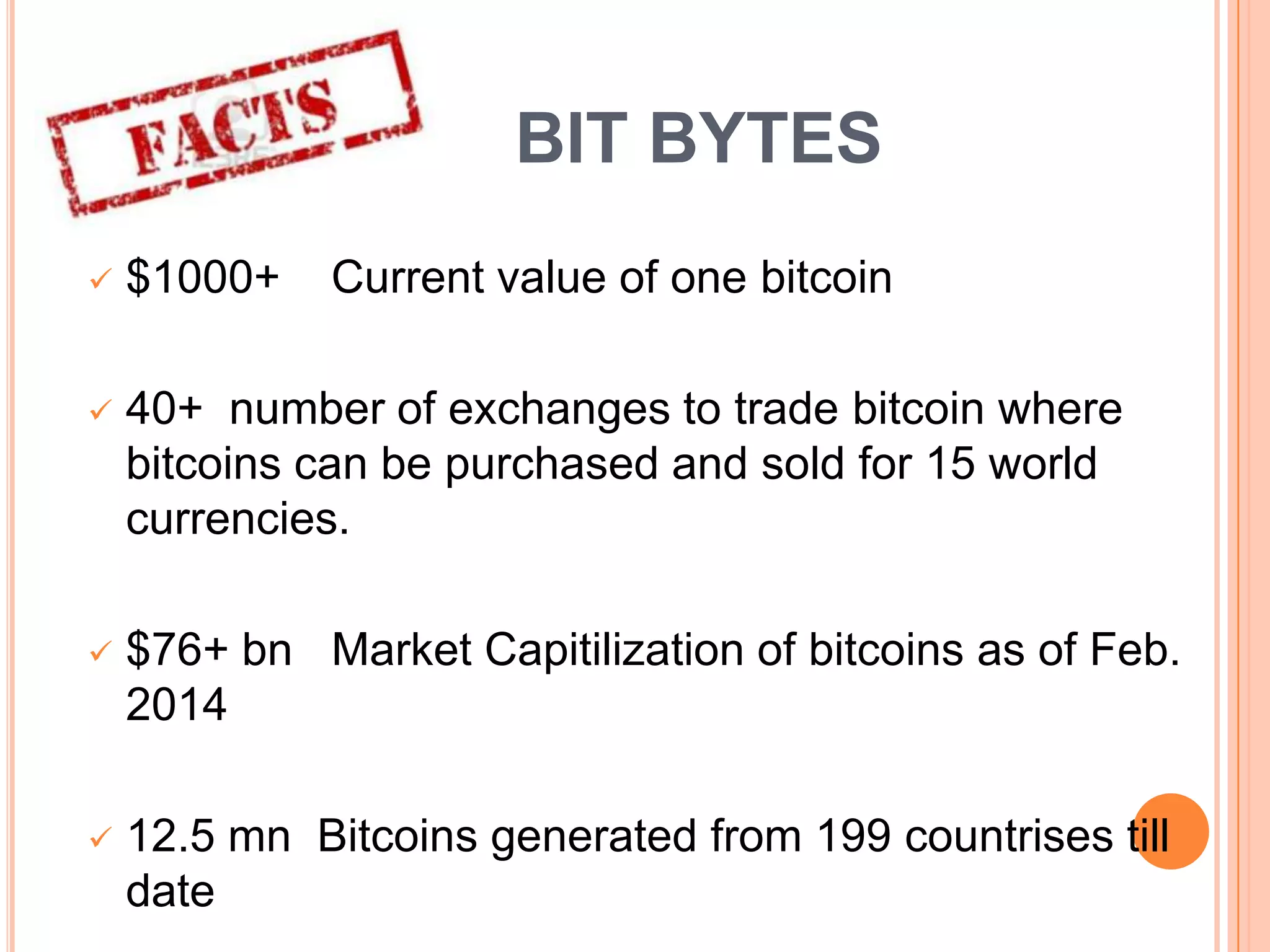BIT BYTES


$1000+

Current value of one bitcoin



40+ number of exchanges to trade bitcoin where
bitcoins can be purchased and sold for 15 world
currencies.



$76+ bn Market Capitilization of bitcoins as of Feb.
2014



12.5 mn Bitcoins generated from 199 countrises till
date

 