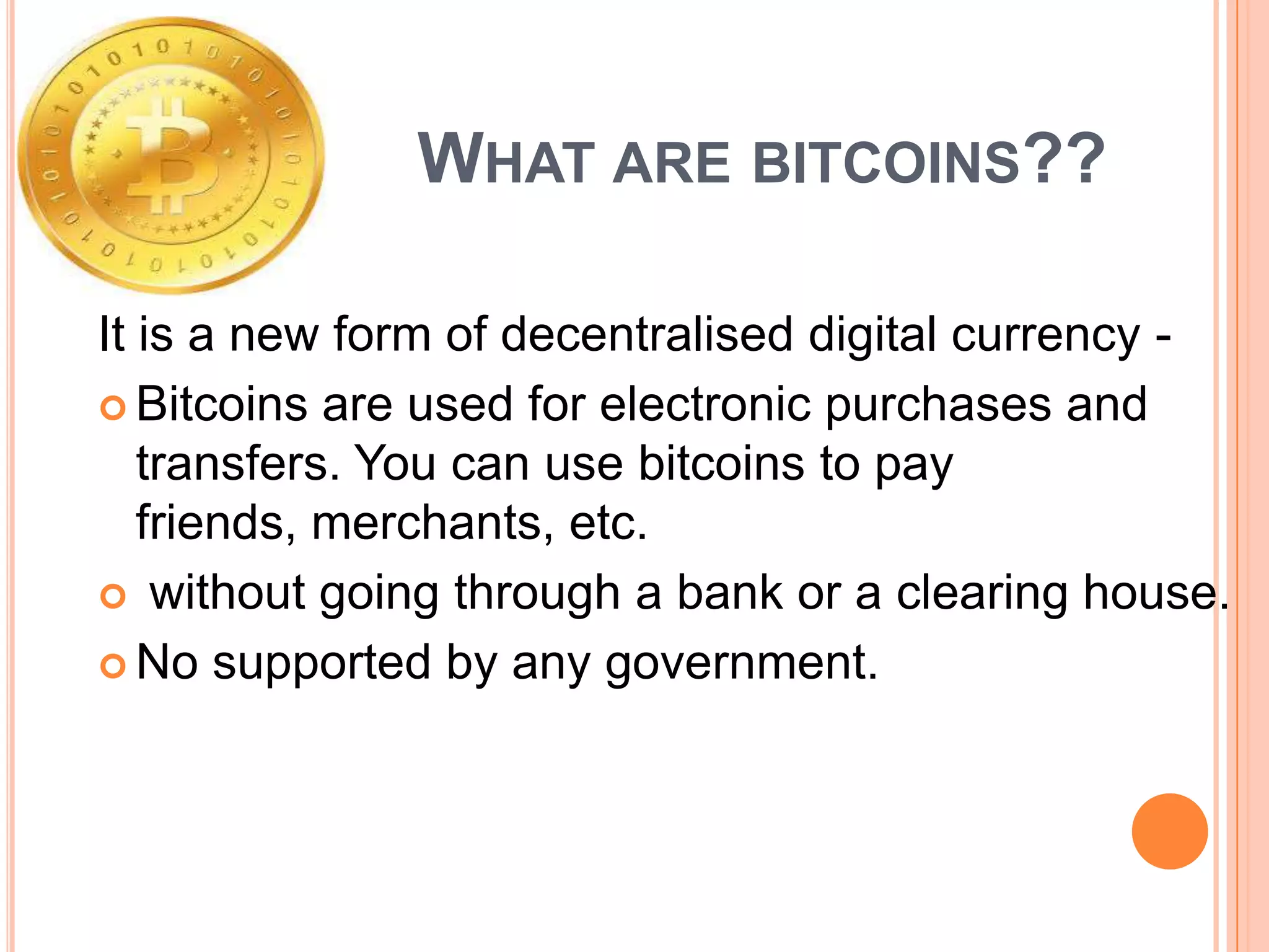 WHAT ARE BITCOINS??
It is a new form of decentralised digital currency  Bitcoins are used for electronic purchases and
transfers. You can use bitcoins to pay
friends, merchants, etc.
 without going through a bank or a clearing house.
 No supported by any government.

 