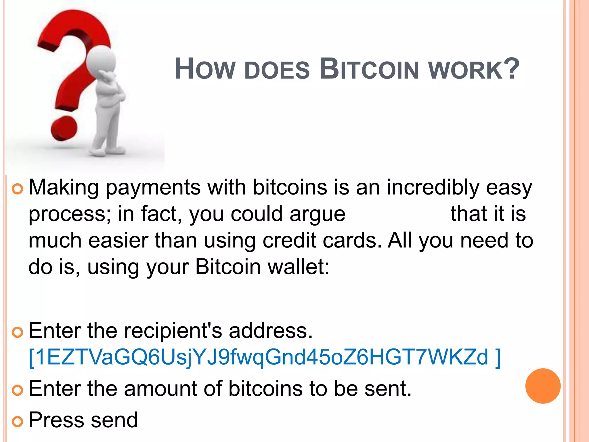 HOW DOES BITCOIN WORK?

 Making

payments with bitcoins is an incredibly easy
process; in fact, you could argue
that it is
much easier than using credit cards. All you need to
do is, using your Bitcoin wallet:

 Enter

the recipient's address.
[1EZTVaGQ6UsjYJ9fwqGnd45oZ6HGT7WKZd ]
 Enter the amount of bitcoins to be sent.
 Press send

 