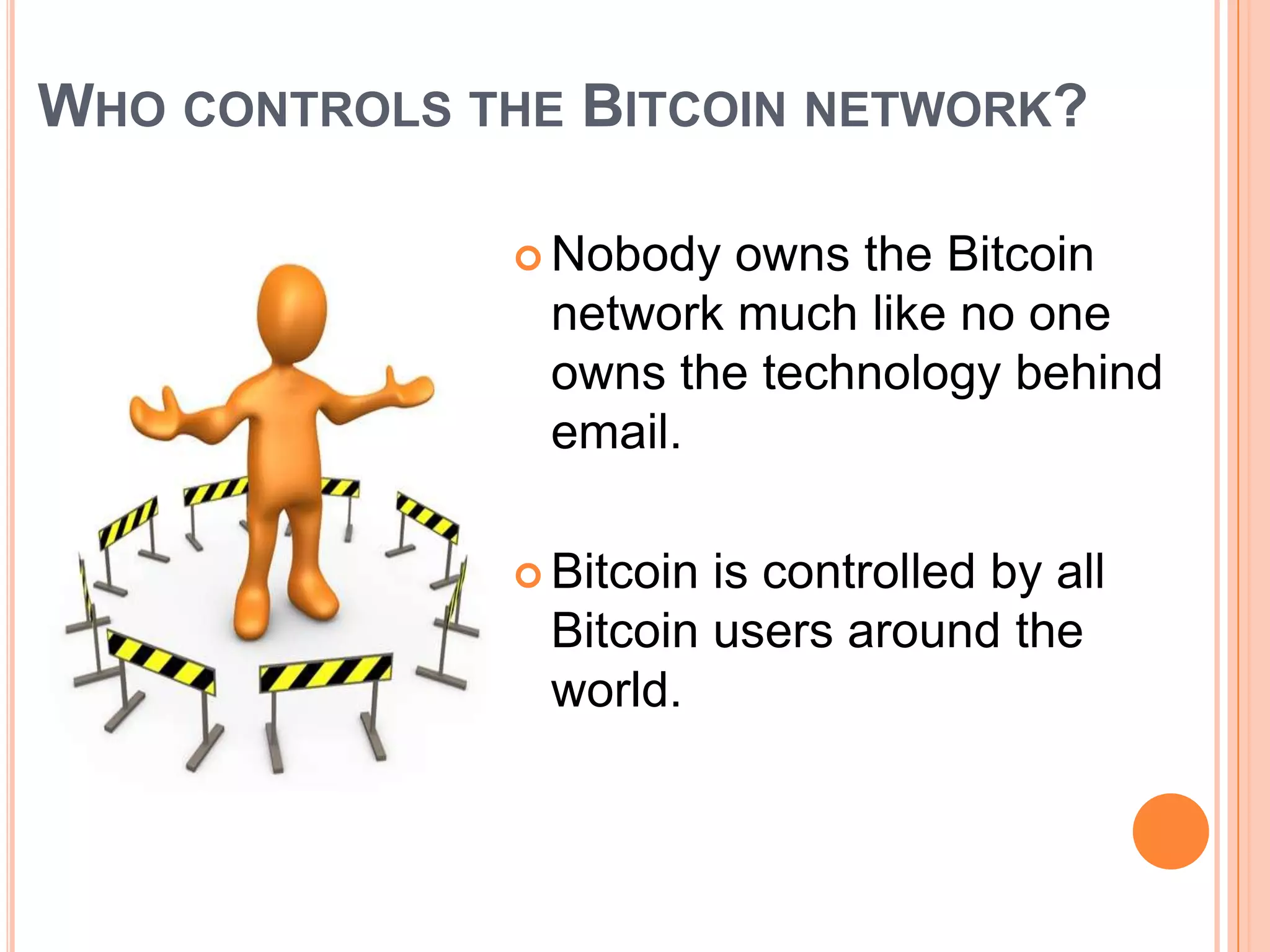WHO CONTROLS THE BITCOIN NETWORK?
 Nobody

owns the Bitcoin
network much like no one
owns the technology behind
email.

 Bitcoin

is controlled by all
Bitcoin users around the
world.

 