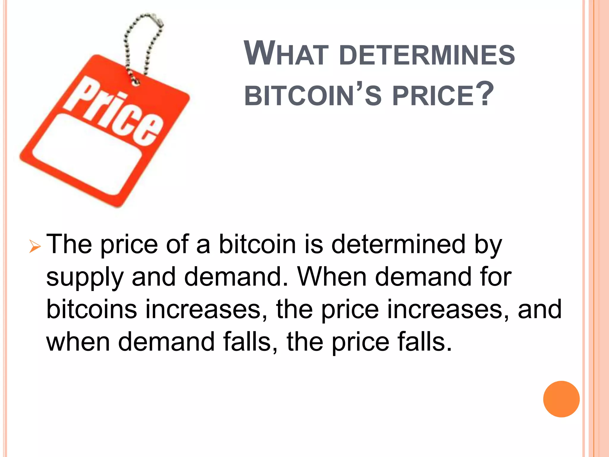 WHAT DETERMINES
BITCOIN’S PRICE?

 The

price of a bitcoin is determined by
supply and demand. When demand for
bitcoins increases, the price increases, and
when demand falls, the price falls.

 