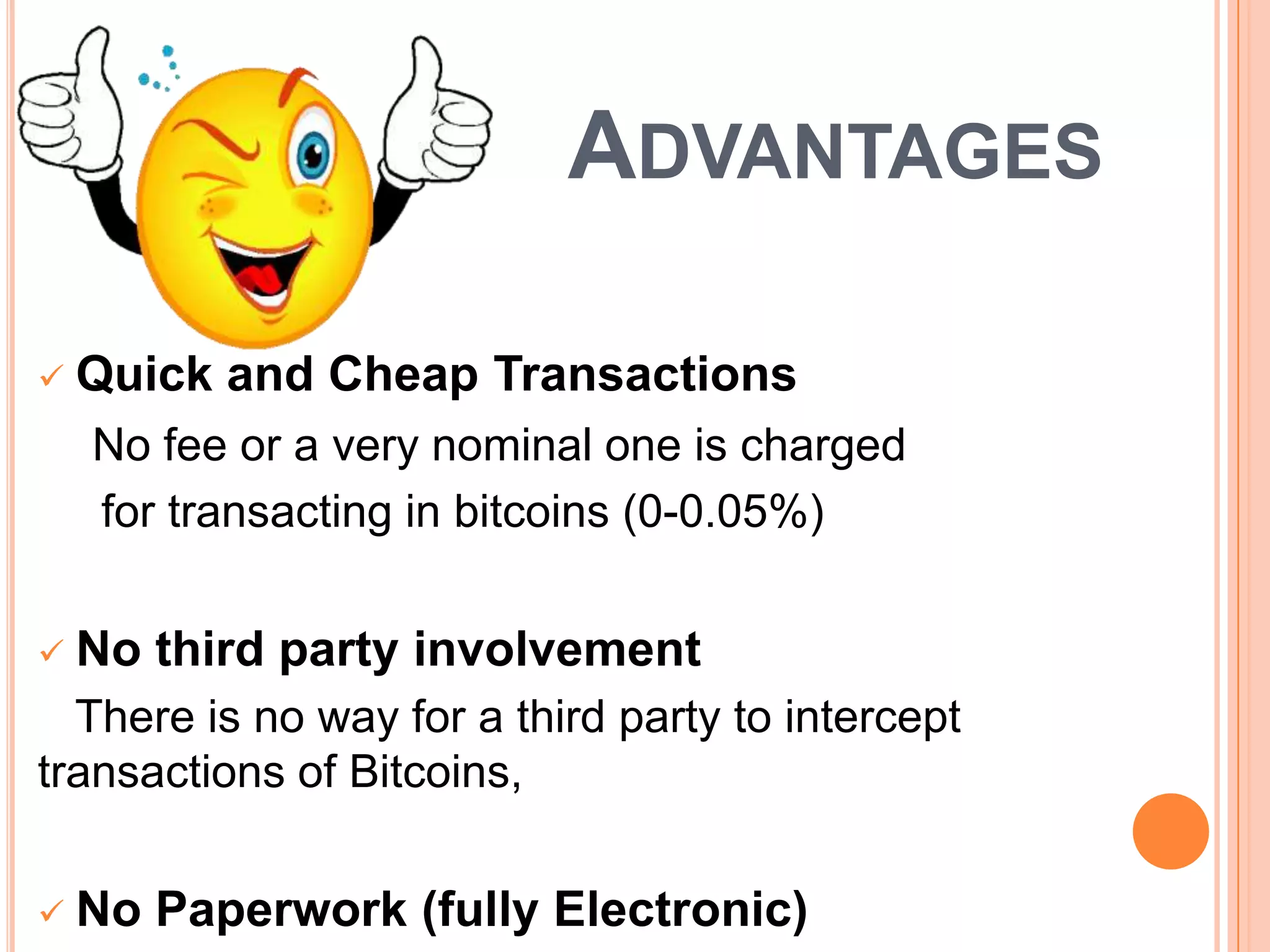 ADVANTAGES


Quick and Cheap Transactions
No fee or a very nominal one is charged
for transacting in bitcoins (0-0.05%)



No third party involvement

There is no way for a third party to intercept
transactions of Bitcoins,


No Paperwork (fully Electronic)

 