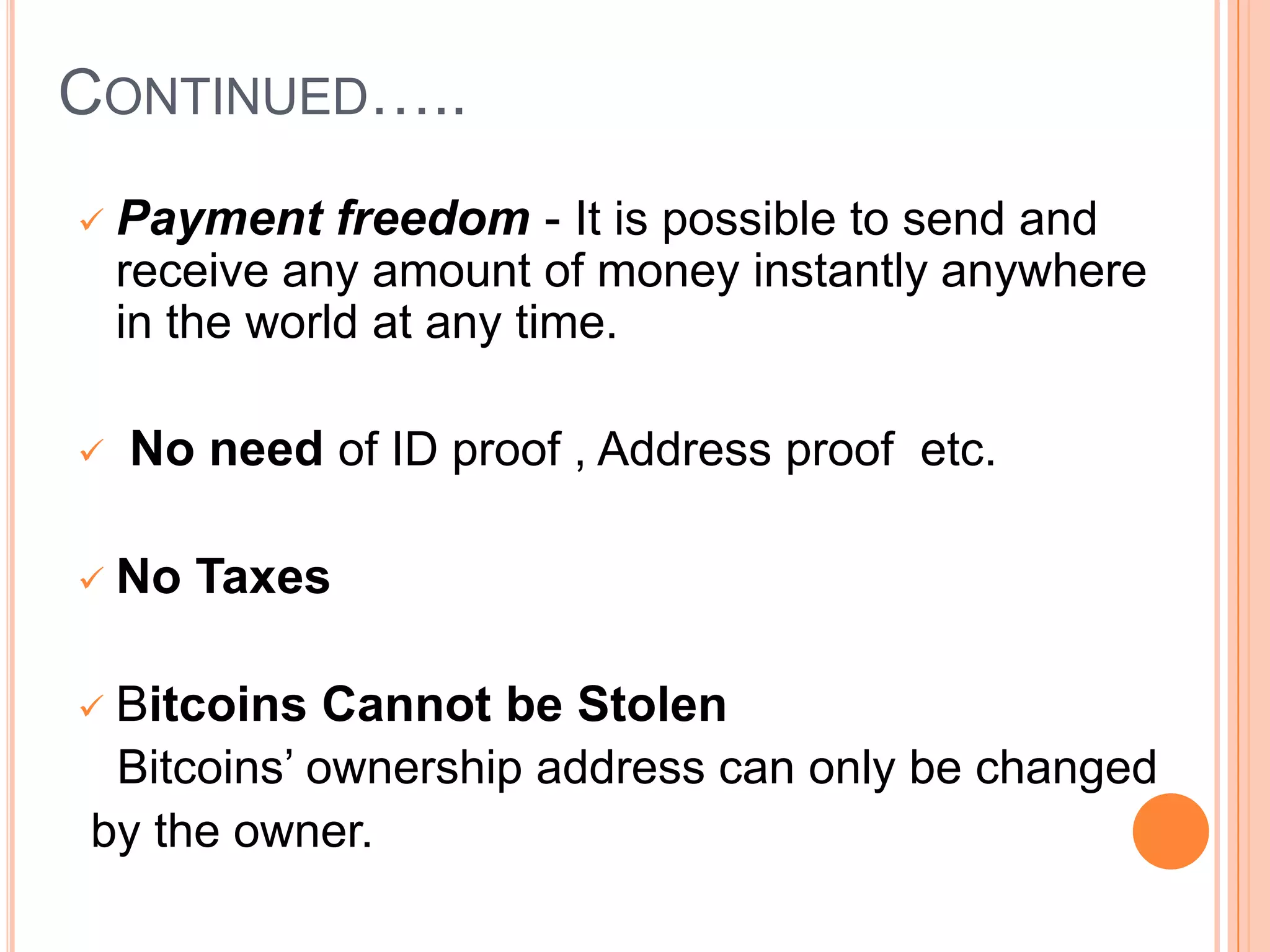 CONTINUED…..






Payment freedom - It is possible to send and
receive any amount of money instantly anywhere
in the world at any time.
No need of ID proof , Address proof etc.
No Taxes

Bitcoins Cannot be Stolen
Bitcoins’ ownership address can only be changed
by the owner.



 